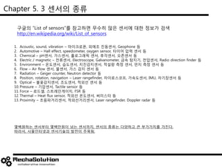 Chapter 5. 3 센서의 종류
구글의 “List of sensors”를 참고하면 무수히 많은 센서에 대한 정보가 검색
http://en.wikipedia.org/wiki/List_of_sensors
1. Acoustic, sound, vibration – 마이크로폰, 피에조 진동센서, Geophone 등
2. Automotive – Hall effect, speedometer, oxygen sensor, 타이어 압력 센서 등
3. Chemical – pH센서, 가스센서, 홀로그래픽 센서, 후각센서, 오존센서 등
4. Electric / magnetic – 전류센서, Electroscope, Galvanometer, 금속 탐지기, 전압센서, Radio direction finder 등
5. Environment – 온도센서, 습도센서, 지진감지센서, 적설량 측정 센서, 먼지 측정 센서 등
6. Flow – Air flow 센서, 물센서, 가스 감지 센서 등
7. Radiation – Geiger counter, Neutron detector 등
8. Position, rotation, navigation – Laser rangefinder, 자이로스코프, 가속도센서, IMU, 자기장센서 등
9. Optical – 불꽃감지센서, 조도센서, 적외선 센서 등
10. Pressure – 기압센서, Tactile sensor 등
11. Force – 로드셀, 스트레인게이지, FSR 등
12. Thermal – Heat flux sensor, 적외선 온도센서, 써미스터 등
13. Proximity – 초음파거리센서, 적외선거리센서, Laser rangefinder, Doppler radar 등
몇백원하는 센서부터 몇백만원이 넘는 센서까지, 센서의 종류는 다양하고 큰 부가가치를 가진다.
따라서, 사물인터넷과 센서기술의 발전이 주목됨.
 