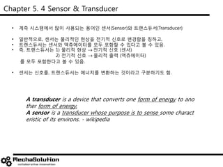Chapter 5. 4 Sensor & Transducer
• 계측 시스템에서 많이 사용되는 용어인 센서(Sensor)와 트랜스듀서(Transducer)
• 일반적으로, 센서는 물리적인 현상을 전기적 신호로 변경함을 칭하고,
• 트랜스듀서는 센서와 액츄에이터를 모두 포함할 수 있다고 볼 수 있음.
• 즉, 트랜스듀서는 1) 물리적 현상 전기적 신호 (센서)
2) 전기적 신호 물리적 출력 (액츄에이터)
를 모두 포함한다고 볼 수 있음.
• 센서는 신호를, 트랜스듀서는 에너지를 변환하는 것이라고 구분하기도 함.
A transducer is a device that converts one form of energy to ano
ther form of energy.
A sensor is a transducer whose purpose is to sense some charact
eristic of its environs. - wikipedia
 