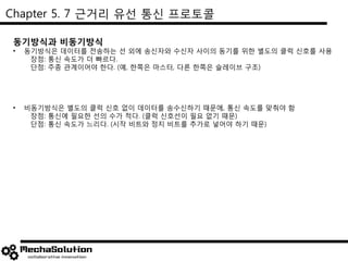 Chapter 5. 7 근거리 유선 통신 프로토콜
동기방식과 비동기방식
• 동기방식은 데이터를 전송하는 선 외에 송신자와 수신자 사이의 동기를 위한 별도의 클럭 신호를 사용
장점: 통신 속도가 더 빠르다.
단점: 주종 관계이어야 한다. (예, 한쪽은 마스터, 다른 한쪽은 슬레이브 구조)
• 비동기방식은 별도의 클럭 신호 없이 데이터를 송수신하기 때문에, 통신 속도를 맞춰야 함
장점: 통신에 필요한 선의 수가 적다. (클럭 신호선이 필요 없기 때문)
단점: 통신 속도가 느리다. (시작 비트와 정지 비트를 추가로 넣어야 하기 때문)
 