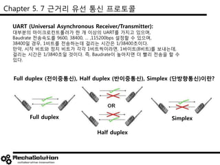 Chapter 5. 7 근거리 유선 통신 프로토콜
UART (Universal Asynchronous Receiver/Transmitter):
대부분의 마이크로컨트롤러가 한 개 이상의 UART를 가지고 있으며,
Baudrate 전송속도를 9600, 38400, … ,115200bps 설정할 수 있으며,
38400일 경우, 1비트를 전송하는데 걸리는 시간은 1/38400초이다.
만약, 시작 비트와 정지 비트가 각각 1비트씩이라면, 1바이트(8비트)를 보내는데,
걸리는 시간은 1/3840초일 것이다. 즉, Baudrate이 높아지면 더 빨리 전송을 할 수
있다.
Full duplex (전이중통신), Half duplex (반이중통신), Simplex (단방향통신)이란?
Full duplex
Half duplex
Simplex
 