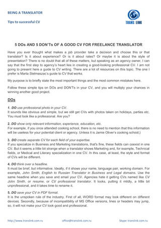 BEING A TRANSLATOR
Tips to successful CV
http://www.translink.com.ru office@translink.com.ru Skype: translink.com.ru
5 DOs AND 5 DON’Ts OF A GOOD CV FOR FREELANCE TRANSLATOR
Have you ever thought what makes a job provider take a decision and choose this or that
translator? Is it about experience? Or is it about rates? Or maybe it is about the style of
presentation? There is no doubt that all of these matters, but speaking as an agency owner, I can
say that the first step to agency’s heart lies in creating a good-looking professional CV. I am not
going to present here a guide to CV writing. There are a lot of resources on this topic. The one I
prefer is Marta Stelmaszac’s guide to CV that works.
My purpose is to briefly state the most important things and the most common mistakes here.
Follow these simple tips on DOs and DON’Ts in your CV, and you will multiply your chances in
winning another good project.
DOs
1. DO use professional photo in your CV.
It sounds like obvious and simple, but we still get CVs with photos taken on holidays, parties etc.
You must look like a professional. Are you?
2. DO show only relevant information, experience, education, etc.
For example, if you once attended cooking school, there is no need to mention that this information
will be useless for your potential client or agency. Unless it is Jamie Oliver’s cooking school;)
3. DO create separate CV for each field of your expertise.
If you specialize in Business and Marketing translations, that's fine, these fields can coexist in one
CV. But it seems a little bit strange when a translator shows Marketing and, for example, Technical
fields, or Medical and Literary specialization in one CV. In this case, at least, the style and format
of CVs will be different.
4. DO think over a headline.
It must be brief, but informative. Ideally, if it shows your name, language pair, working domain. For
example, John Smith, English to Russian Translator in Business and Legal domains. Use the
same headline when you save and email your CV. Agencies hate it getting CVs named like CV
John Smith, or resume, or CV professional translator. It looks, putting it mildly, a little bit
unprofessional, and it takes time to rename it.
5. DO save your CV in PDF format.
It is the unspoken rule of the industry. First of all, WORD format may look different on different
devices. Secondly, because of incompatibility of MS Office versions, lines or headers may jump,
so, it will not make your CV look good and professional.
 