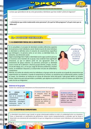 |
Secundaria
En la actualidad, el concepto de identidad considera diferentes aspectos
de la persona a nivel individual y social. Desde el punto de vista individual,
la identidad es definida como el conjunto de características específicas
que distinguen a la persona como un ser único. La identidad tiene, no
obstante, una dimensión social.
Según el psicólogo Henri Tajfel, la identidad social surge cuando la persona
se reconoce como miembro de un grupo. Esta condición tiene significado
emocional, ya que el saberse parte de una agrupación tiene un
sentimiento de apoyo colectivo. Las personas construyen su identidad
social a través de la adhesión a diversos grupos (familia, amigos, escuela,
círculo de trabajo, etc.), en los que, luego de afrontar problemas y resolver
tareas, se establecen relaciones y se desarrollan vínculos de solidaridad y
compromiso.
Además, los estilos de relación entre los individuos y el grupo varían de acuerdo con el grado de compromiso que
experimentan sus miembros. Cuando el compromiso es mínimo, se caracteriza por la observación pasiva; cuando
es mayor, los miembros se involucran en tareas de dirección activa del grupo. Cada grupo define sus propios
límites, determina qué está permitido o prohibido, qué objetivo es prioritario o cuál es el estatus que debe tener
cada uno de sus integrantes.
• ¿Crees que aprendieron de las crisis personales o familiares que han vivido? ¿Cómo lo lograron?
…………………………………………………………………………………………………………………………………………………………………
…………………………………………………………………………………………………..……………………………………………………………
…………………………………………………………………………………………………………………………………………………………………
• ¿Consideran que están madurando como personas? ¿En qué les falta progresar? ¿A qué creen que se
deba eso?
…………………………………………………………………………………………………………………………………………………………………
…………………………………………………………………………………………………..……………………………………………………………
…………………………………………………………………………………………………………………………………………………………………
…………………
¿Consideras que
la falta de
compromiso
con un grupo es
una señal de
inmadurez?
¿Por qué?
El sistema social. Que es
el conjunto único de
normas, tradiciones,
procedimientos,
sistemas de control y de
dirección que definen el
funcionamiento del
grupo.
El sistema cultural.
Que es el conjunto de
creencias comunes que
engloba una ética y una
estética que confieren
identidad al grupo.
El sistema de
personalidad.
Que es el conjunto de
características y
cualidades personales
(desarrollo psicológico,
motivación, estilos de
aprendizaje, etc.).
Sistemas en los grupos
Existen tres sistemas que intervienen en el funcionamiento de los grupos:
La identidad comunitaria surge cuando un grupo cohesionado enfatiza la unión y la solidaridad entre sus miembros.
Estos, al desarrollar un sentimiento de pertenencia, imitan ciertos comportamientos y actitudes que los llevan a
desarrollar una conciencia de comunidad en la que sus integrantes se reconocen como individuos con características
comunes.
 