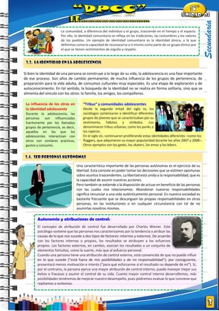 |
Secundaria
Si bien la identidad de una persona se construye a lo largo de su vida, la adolescencia es una fase importante
de ese proceso. Son años de cambio permanente, de mucha influencia de los grupos de pertenencia, de
preparación para la vida adulta, de consumos culturales muy especiales. Es una etapa de exploración y de
autoconocimiento. En tal sentido, la búsqueda de la identidad no se realiza en forma solitaria, sino que se
alimenta del vínculo con los otros: la familia, los amigos, los compañeros.
La comunidad, a diferencia del individuo y el grupo, trasciende en el tiempo y el espacio.
Por ello, la identidad comunitaria se refleja en las tradiciones, las costumbres y los valores
de los pueblos. Un ejemplo de identidad comunitaria es la identidad étnica, a la que
definimos como la capacidad de reconocerse a sí mismo como parte de un grupo étnico por
el que se tienen sentimientos de orgullo y respeto.
Una característica importante de las personas autónomas es el ejercicio de su
libertad. Esta consiste en poder tomar las decisiones que se estimen oportunas
sobre asuntos trascendentes. La libertad está unida a la responsabilidad, que es
la capacidad de asumir nuestras acciones.
Pero también se extiende a la disposición de actuar en beneficio de las personas
con las cuales nos relacionamos. Abandonar nuestras responsabilidades
significa renunciar a una vida auténticamente personal. En nuestra sociedad es
bastante frecuente que se descarguen las propias responsabilidades en otras
personas, en las instituciones o en cualquier circunstancia con tal de no
asumirlas nosotros mismos.
Autonomía y atribuciones de control:
El concepto de atribución de control fue desarrollado por Charles Wiener. Este
psicólogo sostiene que las personas nos caracterizamos por la tendencia a atribuir las
causas de lo que nos sucede a dos tipos de factores: internos y externos. De acuerdo
con los factores internos o propios, los resultados se atribuyen a los esfuerzos
propios. Los factores externos, en cambio, asocian los resultados a un conjunto de
elementos fortuitos, como la suerte, más que al esfuerzo personal.
Cuando una persona tiene una atribución de control externo, está convencida de que no puede influir
en lo que sucede (“está fuera de mis posibilidades y de mi responsabilidad”); por consiguiente,
presentará menos motivación e interés (“para qué esforzarme si el resultado no depende de mí”). Si,
por el contrario, la persona ejerce una mayor atribución de control interno, puede manejar mejor sus
éxitos o fracasos y asumir el control de su vida. Cuanto mayor control interno desarrollemos, más
posibilidades tendremos de mejorar nuestro desempeño, pues podremos evaluar lo que conviene que
repitamos o evitemos.
La influencia de los otros en
la identidad adolescente
Durante la adolescencia, las
personas son influenciadas
fuertemente por los llamados
grupos de pertenencia, es decir,
aquellos en los que los
adolescentes interactúan con
otros con similares prácticas,
gustos y consumo.
“Tribus” y comunidades adolescentes
Desde la segunda mitad del siglo XX, los
sociólogos comenzaron a identificar diferentes
grupos de jóvenes que se caracterizaban por su
vestimenta, hábitos y símbolos. Los
denominaron tribus urbanas, como los punks o
los raperos.
En el siglo XXI, continuaron proliferando estas identidades diferentes –como los
floggers, que adquirieron su mayor popularidad durante los años 2007 y 2008–.
Otros ejemplos son los geeks, los skaters, los emos y los bikers.
 