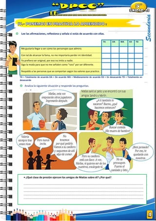 |
Secundaria
• ¿Qué clase de presión ejercen los amigos de Matías sobre él? ¿Por qué?
………………………………………………………………………………………………………………………………………………………………
……………………………………………………………………………………………………..…………………………………………….…………
…………………………………………………………………………………………..……………………………………………………...………….
……………………………………………………………………………………………………..…………………………………………….…………
…………………………………………………………………………………………..……………………………………………………...………….
 Analiza la siguiente situación y responde las preguntas.
TA DA MA ED TD
Me gustaría llegar a ser como los personajes que admiro.
Con tal de alcanzar la fama, no me importaría perder mi identidad.
Yo prefiero ser original, por eso no imito a nadie.
Sigo la moda para que no me señalen como “rara” por ser diferente.
Respaldo a las personas que se comportan según los valores que practico.
TA = Totalmente de acuerdo DA = De acuerdo MA = Medianamente de acuerdo ED = En desacuerdo TD = Totalmente en
desacuerdo
 Lee las afirmaciones, reflexiona y señala si estás de acuerdo con ellas.
 