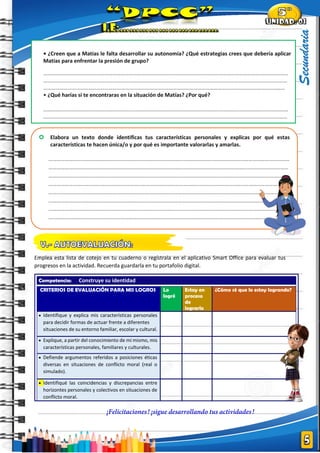 |
Secundaria
Emplea esta lista de cotejo en tu cuaderno o regístrala en el aplicativo Smart Office para evaluar tus
progresos en la actividad. Recuerda guardarla en tu portafolio digital.
Competencia: Construye su identidad
CRITERIOS DE EVALUACIÓN PARA MIS LOGROS Lo
logré
Estoy en
proceso
de
lograrlo
¿Cómo sé que lo estoy logrando?
• Identifique y explica mis características personales
para decidir formas de actuar frente a diferentes
situaciones de su entorno familiar, escolar y cultural.
• Explique, a partir del conocimiento de mí mismo, mis
características personales, familiares y culturales.
• Defiende argumentos referidos a posiciones éticas
diversas en situaciones de conflicto moral (real o
simulado).
• Identifiqué las coincidencias y discrepancias entre
horizontes personales y colectivos en situaciones de
conflicto moral.
 Elabora un texto donde identificas tus características personales y explicas por qué estas
características te hacen única/o y por qué es importante valorarlas y amarlas.
……………………………………………………………………………………………………………………………………………………………
………………………………………………………………………………………………………..…………………………………………………
…………………………………………………………………………………..…………………………………………….…………………….…
……………………………………………………………………………………………………………………………………………………………
……..……………………………………………………………………………………………………………………………………..……………
……………………………….…………………….……………………………………………………………………………………………………
……………………………………………………………………………………………………………………………………………………………
…..……………………………………………………………………………………………………………………………………..………………
……………………………………………………………………………………………………………………………………………………………
…………………………………………………………..………………………………………………………………………………………………
……………………………………..…………………………………………….…………………….
• ¿Creen que a Matías le falta desarrollar su autonomía? ¿Qué estrategias crees que debería aplicar
Matías para enfrentar la presión de grupo?
………………………………………………………………………………………………………………………………………………………………
……………………………………………………………………………………………………..………………………………………………………
……………………………………………………………………………..…………………………………………….………………………………
• ¿Qué harías si te encontraras en la situación de Matías? ¿Por qué?
………………………………………………………………………………………………………………………………………………………………
……………………………………………………………………………………………………..………………………………………………………
……………………………………………………………………………..……………………………………………………….…………………….
 