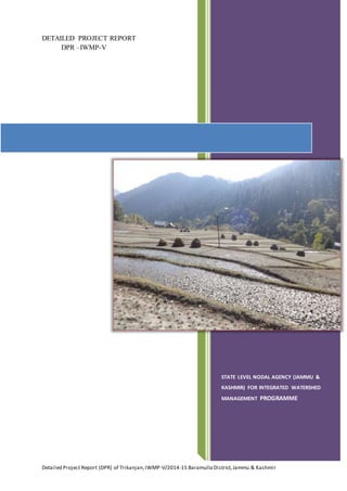 Detailed Project Report (DPR) of Trikanjan,IWMP-V/2014-15 Baramulla District,Jammu & Kashmir
DETAILED PROJECT REPORT
DPR –IWMP-V
STATE LEVEL NODAL AGENCY (JAMMU &
KASHMIR) FOR INTEGRATED WATERSHED
MANAGEMENT PROGRAMME
 