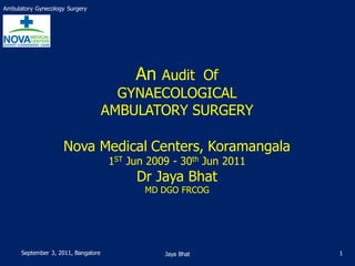 Ambulatory Gynecology Surgery




                                          An Audit Of
                                       GYNAECOLOGICAL
                                     AMBULATORY SURGERY

                    Nova Medical Centers, Koramangala
                                     1ST Jun 2009 - 30th Jun 2011
                                          Dr Jaya Bhat
                                            MD DGO FRCOG




      September 3, 2011, Bangalore              Jaya Bhat           1
 