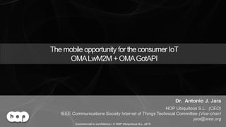 OMA LWM2M Solution | This slide contains only public material | © HOP Ubiquitous S.L. 2015 | www.hopu.eu | Page 1
The mobile opportunity for the consumer IoT
OMALwM2M + OMAGotAPI
Dr. Antonio J. Jara
HOP Ubiquitous S.L. (CEO)
IEEE Communications Society Internet of Things Technical Committee (Vice-chair)
jara@ieee.org
Commercial in confidence | © HOP Ubiquitous S.L. 2015
 