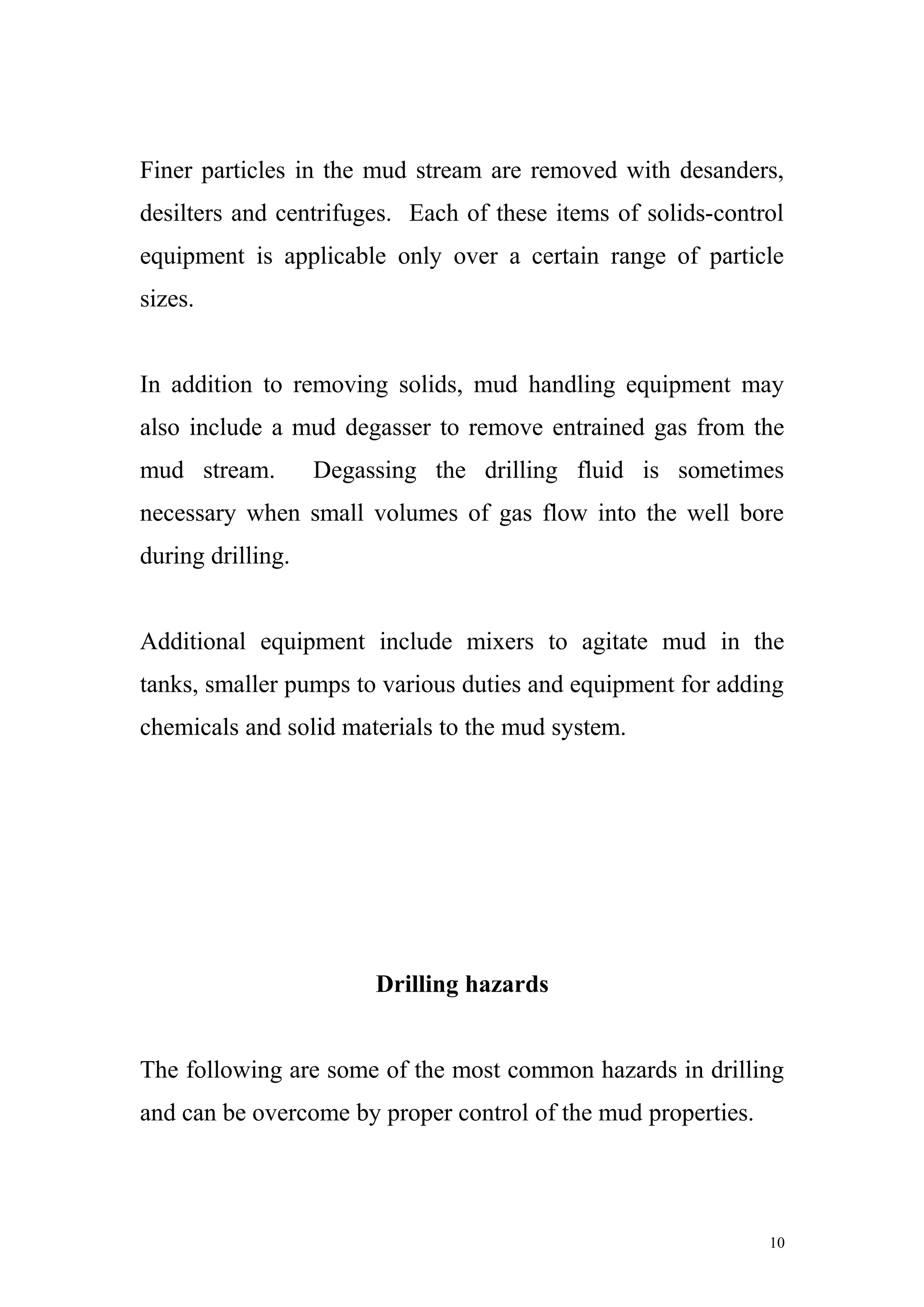 Finer particles in the mud stream are removed with desanders,
desilters and centrifuges. Each of these items of solids-control
equipment is applicable only over a certain range of particle
sizes.
In addition to removing solids, mud handling equipment may
also include a mud degasser to remove entrained gas from the
mud stream. Degassing the drilling fluid is sometimes
necessary when small volumes of gas flow into the well bore
during drilling.
Additional equipment include mixers to agitate mud in the
tanks, smaller pumps to various duties and equipment for adding
chemicals and solid materials to the mud system.
Drilling hazards
The following are some of the most common hazards in drilling
and can be overcome by proper control of the mud properties.
10
 