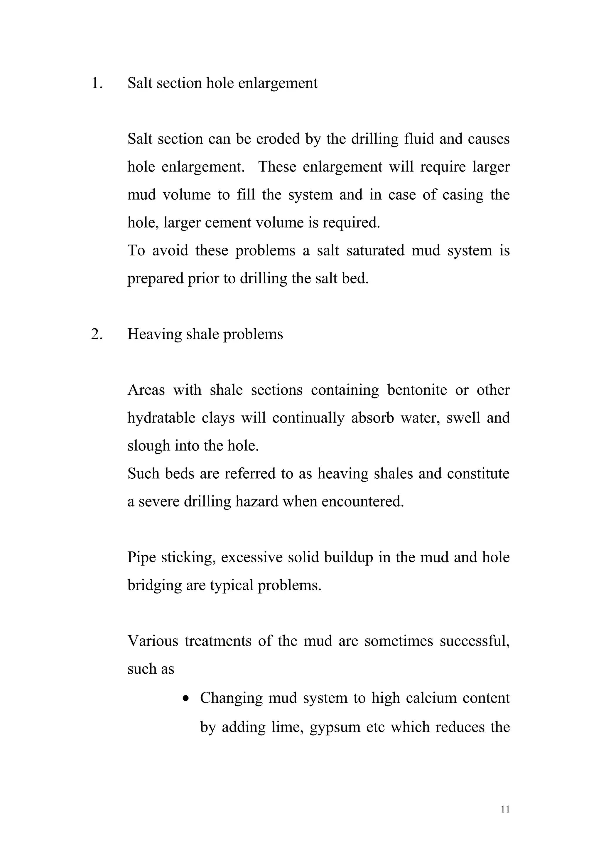 1. Salt section hole enlargement
Salt section can be eroded by the drilling fluid and causes
hole enlargement. These enlargement will require larger
mud volume to fill the system and in case of casing the
hole, larger cement volume is required.
To avoid these problems a salt saturated mud system is
prepared prior to drilling the salt bed.
2. Heaving shale problems
Areas with shale sections containing bentonite or other
hydratable clays will continually absorb water, swell and
slough into the hole.
Such beds are referred to as heaving shales and constitute
a severe drilling hazard when encountered.
Pipe sticking, excessive solid buildup in the mud and hole
bridging are typical problems.
Various treatments of the mud are sometimes successful,
such as
• Changing mud system to high calcium content
by adding lime, gypsum etc which reduces the
11
 