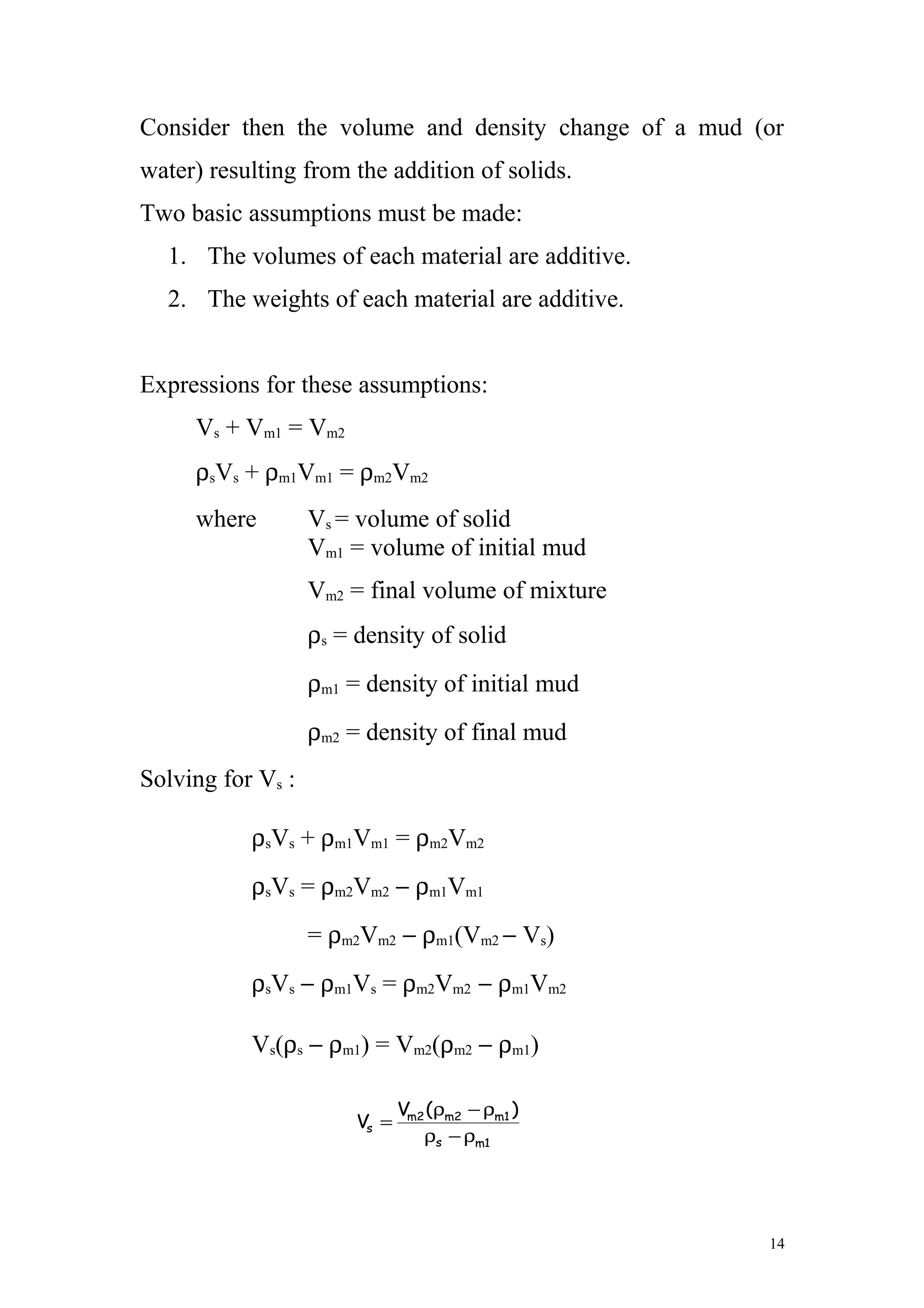 Consider then the volume and density change of a mud (or
water) resulting from the addition of solids.
Two basic assumptions must be made:
1. The volumes of each material are additive.
2. The weights of each material are additive.
Expressions for these assumptions:
Vs + Vm1 = Vm2
ρsVs + ρm1Vm1 = ρm2Vm2
where Vs = volume of solid
Vm1 = volume of initial mud
Vm2 = final volume of mixture
ρs = density of solid
ρm1 = density of initial mud
ρm2 = density of final mud
Solving for Vs :
ρsVs + ρm1Vm1 = ρm2Vm2
ρsVs = ρm2Vm2 − ρm1Vm1
= ρm2Vm2 − ρm1(Vm2 − Vs)
ρsVs − ρm1Vs = ρm2Vm2 − ρm1Vm2
Vs(ρs − ρm1) = Vm2(ρm2 − ρm1)
14
1ms
1m2m2m
s
)(V
V
ρ−ρ
ρ−ρ
=
 