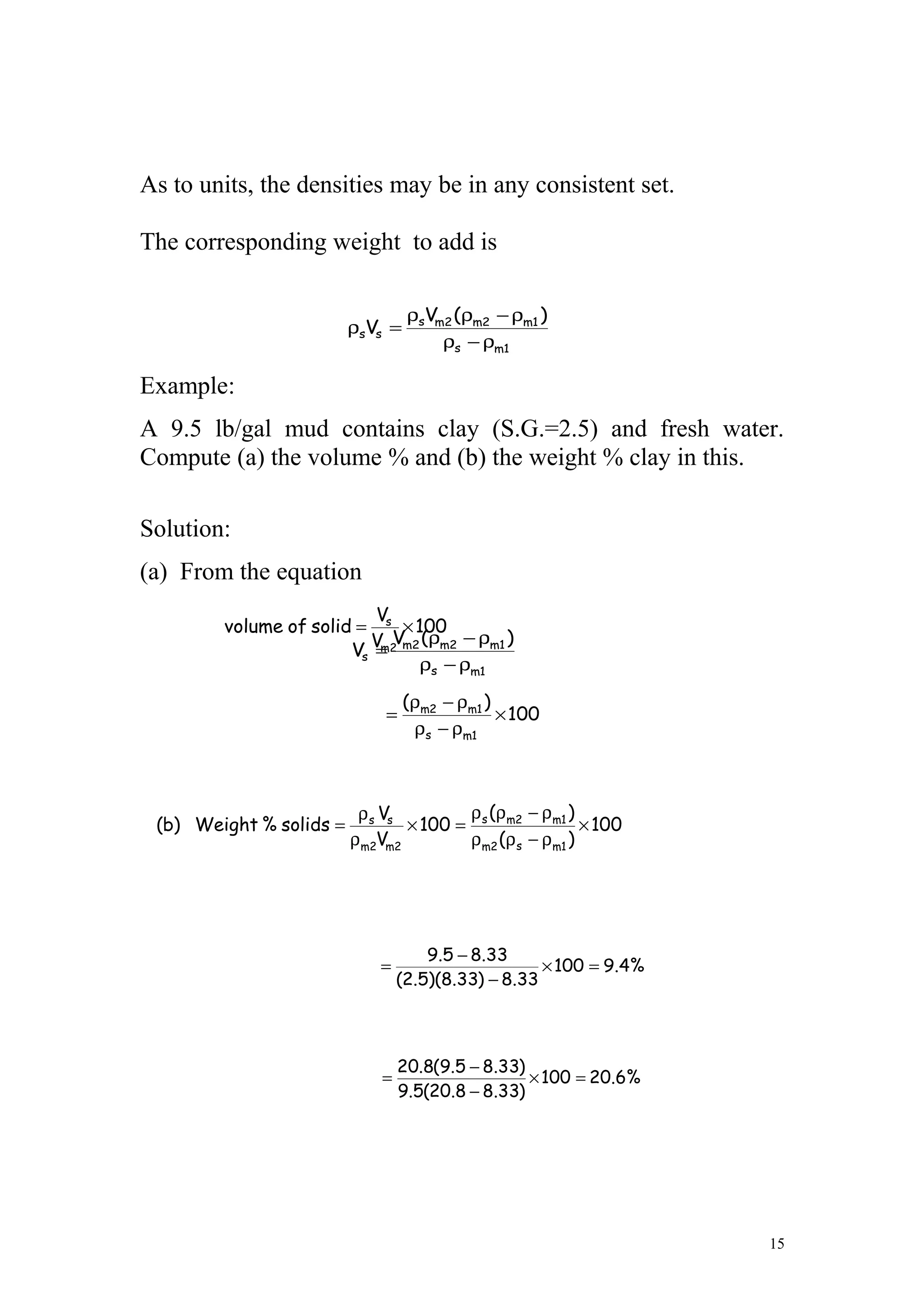 As to units, the densities may be in any consistent set.
The corresponding weight to add is
Example:
A 9.5 lb/gal mud contains clay (S.G.=2.5) and fresh water.
Compute (a) the volume % and (b) the weight % clay in this.
Solution:
(a) From the equation
15
1ms
1m2m2ms
ss
)(V
V
ρ−ρ
ρ−ρρ
=ρ
1ms
1m2m2m
s
)(V
V
ρ−ρ
ρ−ρ
=
100
V
V
solidofvolume
m2
s
×=
100
)(
1ms
1m2m
×
ρ−ρ
ρ−ρ
=
%4.9100
33.8)33.8)(5.2(
33.85.9
=×
−
−
=
100
)(
)(
100
V
V
solids%Weight)b(
1ms2m
1m2ms
2mm2
ss
×
ρ−ρρ
ρ−ρρ
=×
ρ
ρ
=
%6.20100
)33.88.20(5.9
)33.85.9(8.20
=×
−
−
=
 