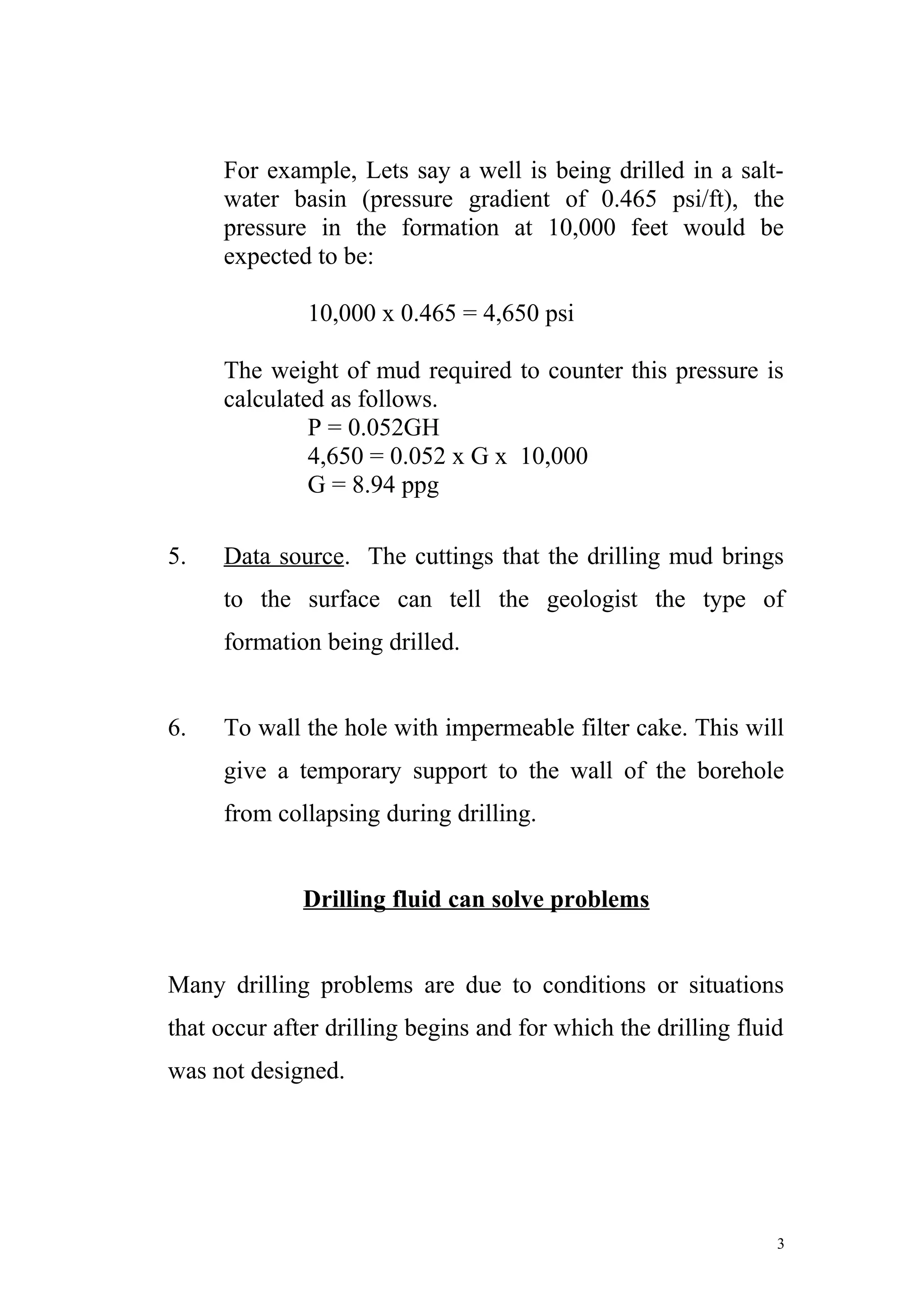 For example, Lets say a well is being drilled in a salt-
water basin (pressure gradient of 0.465 psi/ft), the
pressure in the formation at 10,000 feet would be
expected to be:
10,000 x 0.465 = 4,650 psi
The weight of mud required to counter this pressure is
calculated as follows.
P = 0.052GH
4,650 = 0.052 x G x 10,000
G = 8.94 ppg
5. Data source. The cuttings that the drilling mud brings
to the surface can tell the geologist the type of
formation being drilled.
6. To wall the hole with impermeable filter cake. This will
give a temporary support to the wall of the borehole
from collapsing during drilling.
Drilling fluid can solve problems
Many drilling problems are due to conditions or situations
that occur after drilling begins and for which the drilling fluid
was not designed.
3
 