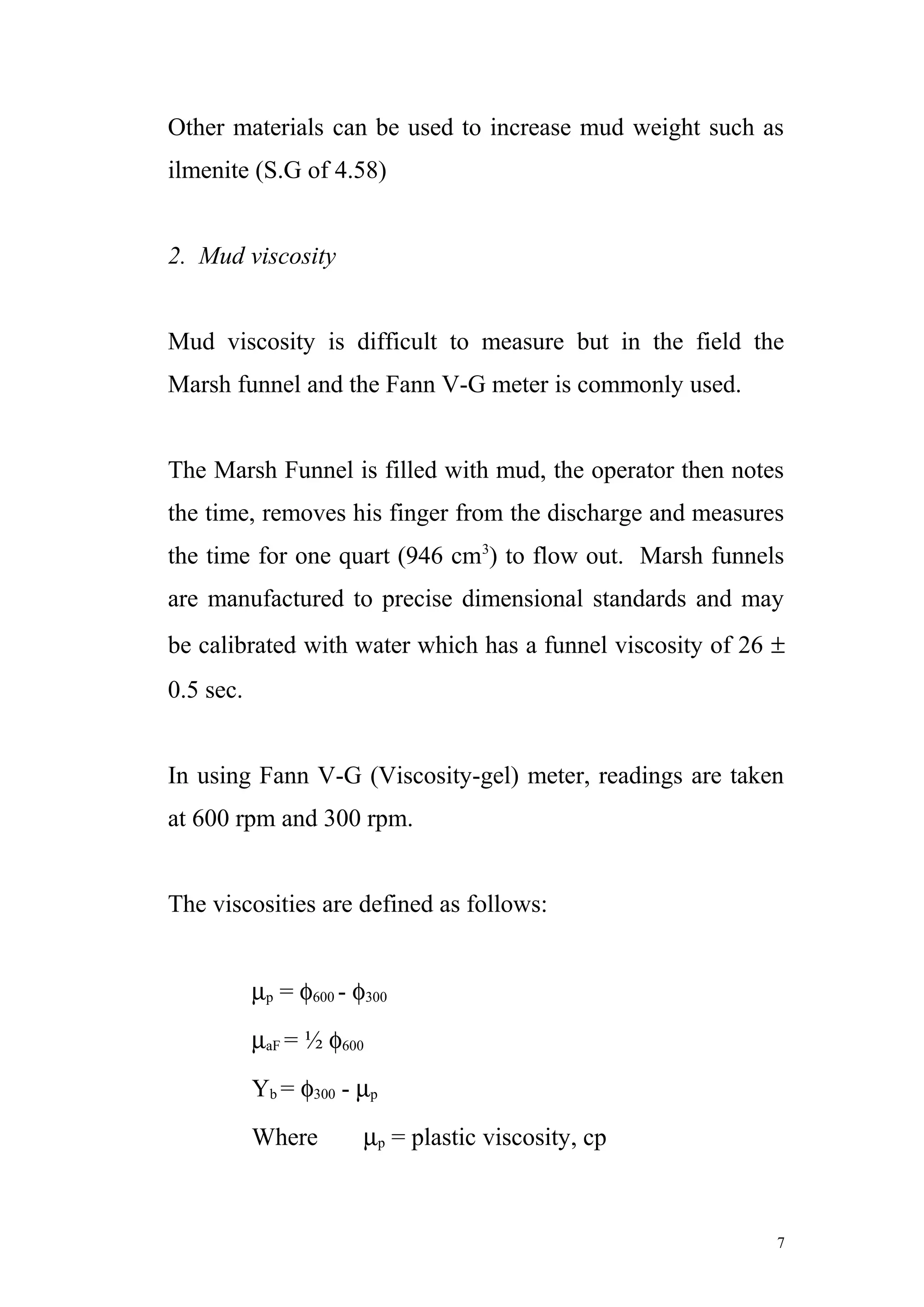 Other materials can be used to increase mud weight such as
ilmenite (S.G of 4.58)
2. Mud viscosity
Mud viscosity is difficult to measure but in the field the
Marsh funnel and the Fann V-G meter is commonly used.
The Marsh Funnel is filled with mud, the operator then notes
the time, removes his finger from the discharge and measures
the time for one quart (946 cm3
) to flow out. Marsh funnels
are manufactured to precise dimensional standards and may
be calibrated with water which has a funnel viscosity of 26 ±
0.5 sec.
In using Fann V-G (Viscosity-gel) meter, readings are taken
at 600 rpm and 300 rpm.
The viscosities are defined as follows:
µp = φ600 - φ300
µaF = ½ φ600
Yb = φ300 - µp
Where µp = plastic viscosity, cp
7
 