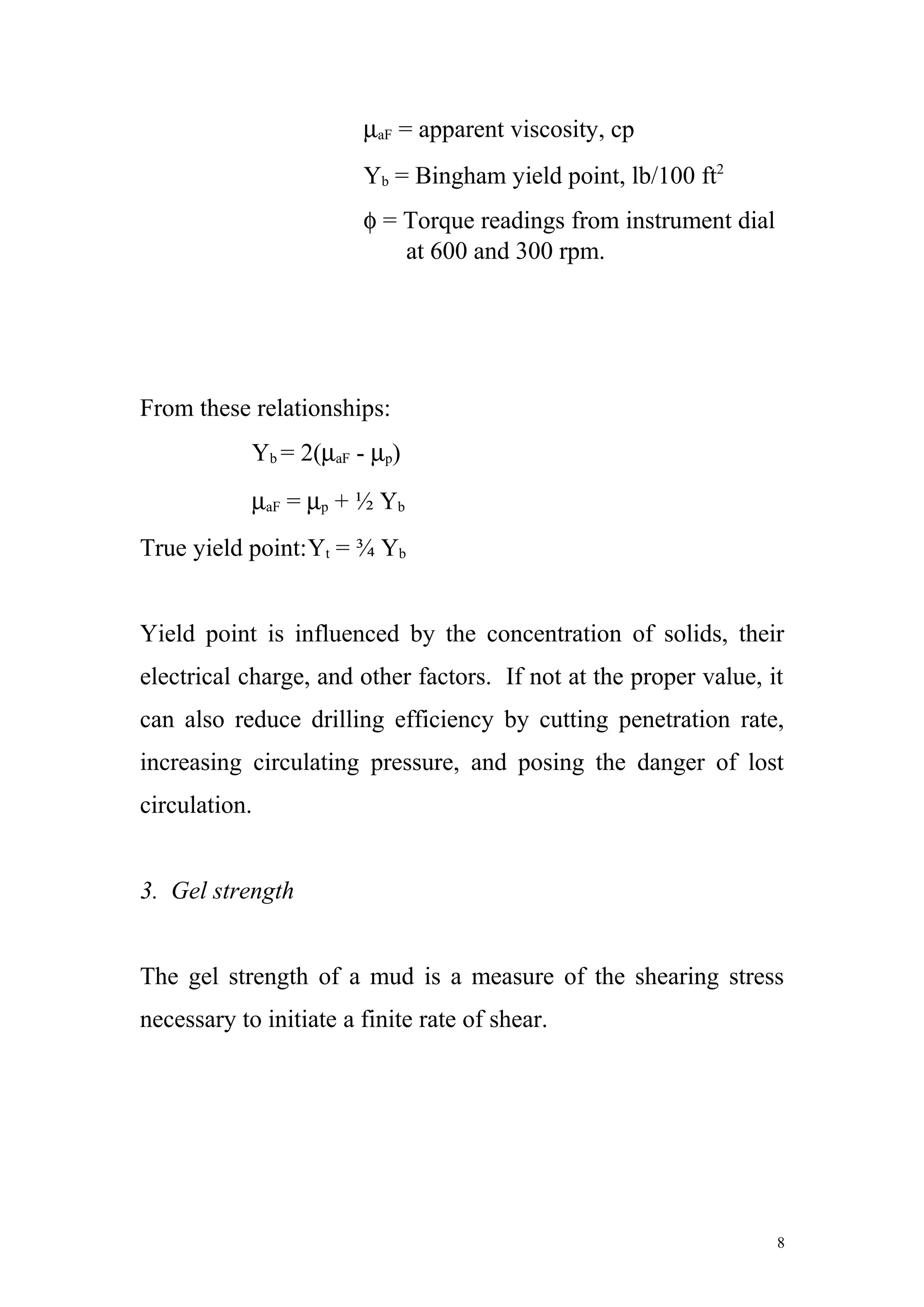 µaF = apparent viscosity, cp
Yb = Bingham yield point, lb/100 ft2
φ = Torque readings from instrument dial
at 600 and 300 rpm.
From these relationships:
Yb = 2(µaF - µp)
µaF = µp + ½ Yb
True yield point:Yt = ¾ Yb
Yield point is influenced by the concentration of solids, their
electrical charge, and other factors. If not at the proper value, it
can also reduce drilling efficiency by cutting penetration rate,
increasing circulating pressure, and posing the danger of lost
circulation.
3. Gel strength
The gel strength of a mud is a measure of the shearing stress
necessary to initiate a finite rate of shear.
8
 