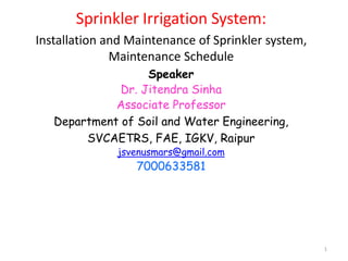 1
Sprinkler Irrigation System:
Installation and Maintenance of Sprinkler system,
Maintenance Schedule
Speaker
Dr. Jitendra Sinha
Associate Professor
Department of Soil and Water Engineering,
SVCAETRS, FAE, IGKV, Raipur
jsvenusmars@gmail.com
7000633581
 