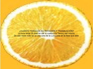¿CUÁNTO TARDA EN SU ROTACIÓN Y TRANSLACIÓN?
    La luna tarda 29 días en dar la vuelta a la Tierra y así misma.
De ese modo solo se ve una cara de la Luna,este en la fase que este
 