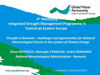 4th
Workshop
Integrated Drought Management Programme in
Central an Eastern Europe
Drought in Romania – challenges and opportunities for National
Meteorological Service in the context of Climate Change
Elena MATEESCU, Gheorghe STANCALIE, Andrei DIAMANDI
National Meteorological Administration - Romania
Bucharest, 21 & 22 April 2015
 