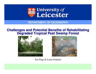 DEPARTMENT OF GEOGRAPHY

Challenges and Potential Benefits of Rehabilitating
      Degraded Tropical Peat Swamp Forest




                 Sue Page & Laura Graham


                                           DEPARTMENT OF GEOGRAPHY
 