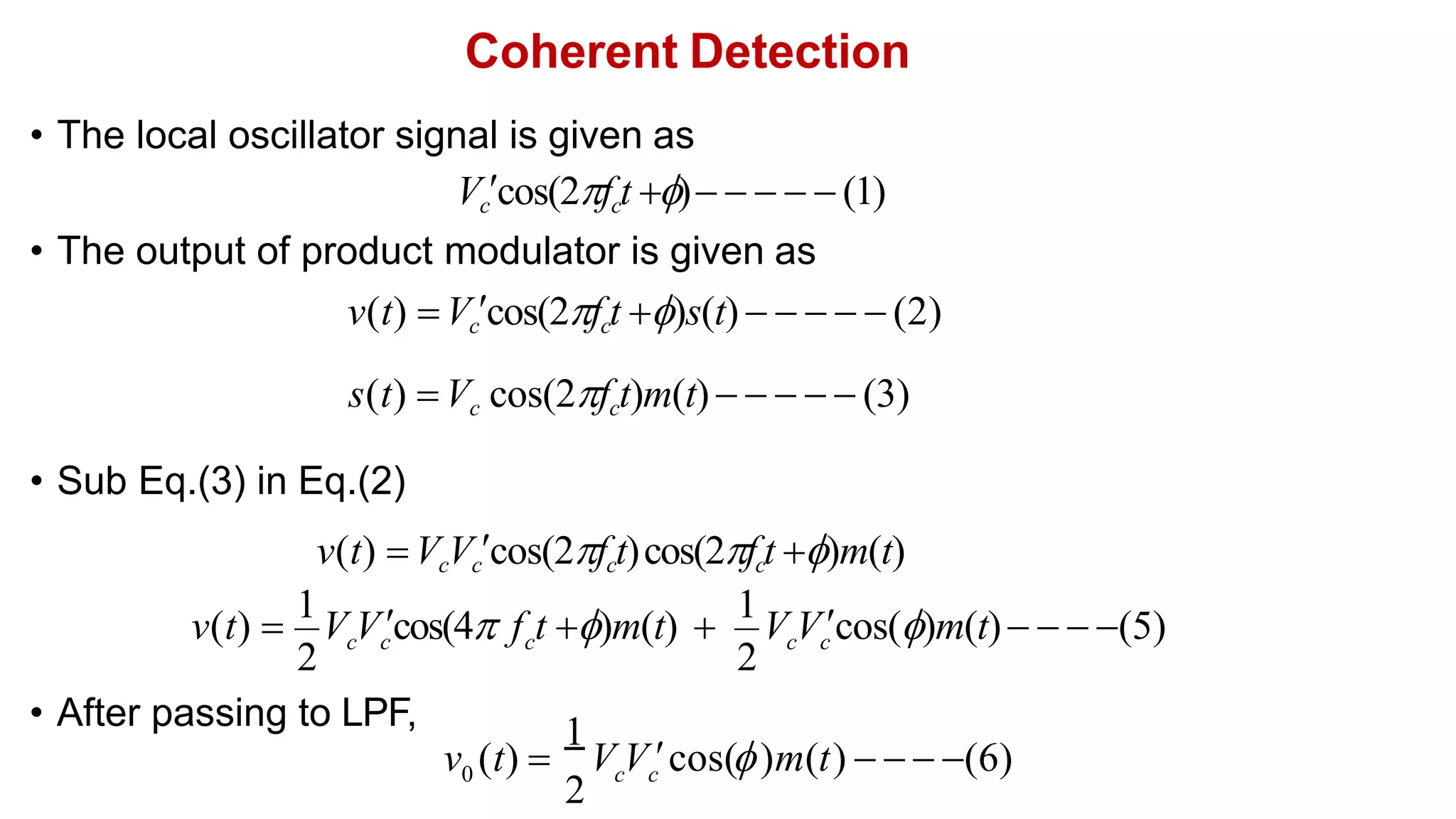 Coherent Detection
• After passing to LPF,
• The local oscillator signal is given as
Vccos(2fct )     (1)
• The output of product modulator is given as
v(t) Vccos(2fct )s(t)      (2)
s(t) Vc cos(2fct)m(t)     (3)
• Sub Eq.(3) in Eq.(2)
v(t) VcVccos(2fct)cos(2fct )m(t)
2 2
c c c c c
v(t) 
1
V Vcos(4 f t )m(t) 
1
V Vcos()m(t)   (5)
1
2
0

V V cos( )m(t)
v (t)  c c     (6)
 