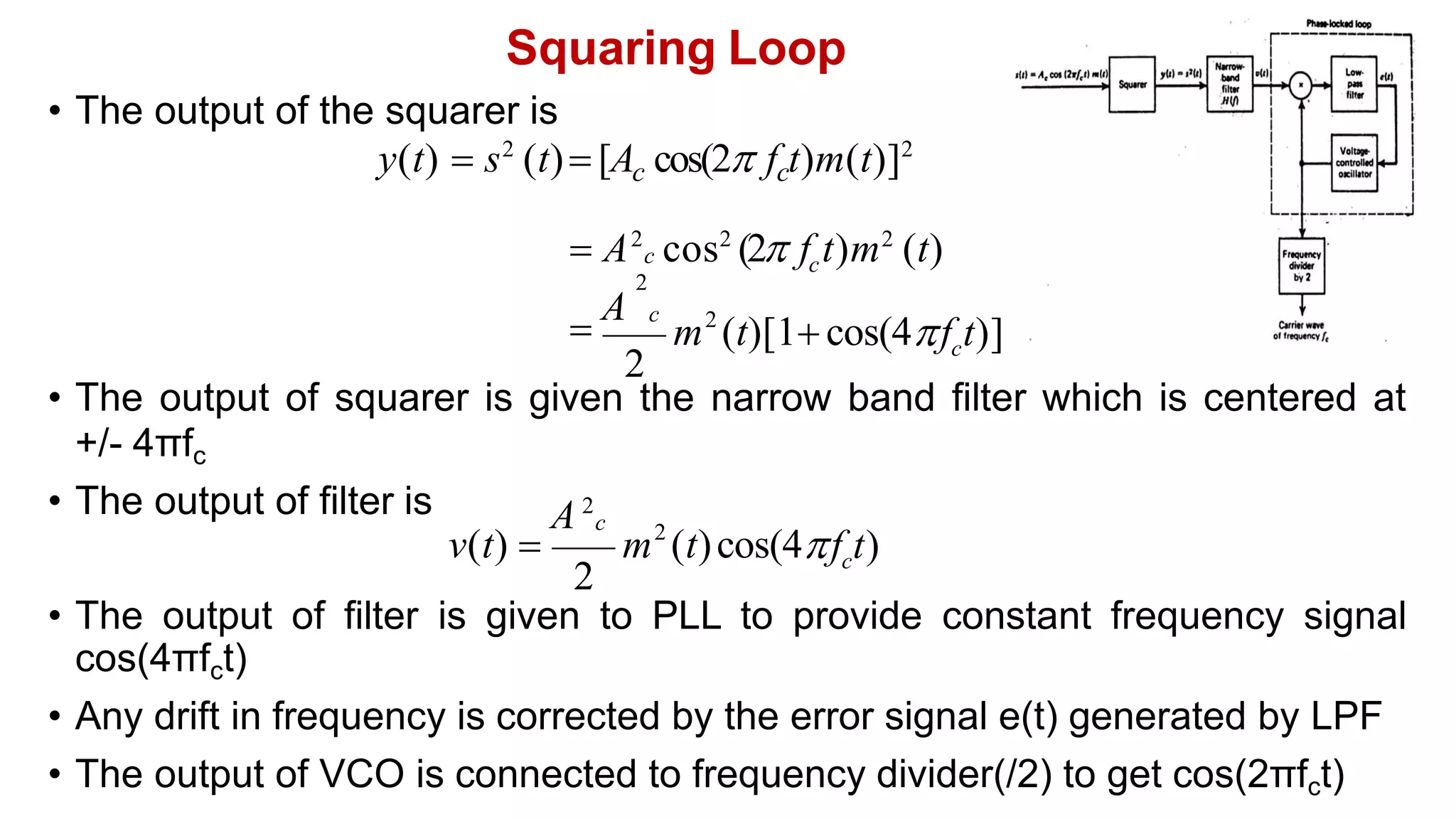 Squaring Loop
• The output of squarer is given the narrow band filter which is centered at
+/- 4πfc
• The output of filter is
• The output of filter is given to PLL to provide constant frequency signal
cos(4πfct)
• Any drift in frequency is corrected by the error signal e(t) generated by LPF
• The output of VCO is connected to frequency divider(/2) to get cos(2πfct)
• The output of the squarer is
y(t)  s2
(t) [A cos(2 f t)m(t)]2
c c
c
 A2
c cos2
(2 f t)m2
(t)
2
2
c
f t)]
m (t)[1 cos(4
2

A c
2
2
c
A 2
c
f t)
v(t)  m (t)cos(4
 