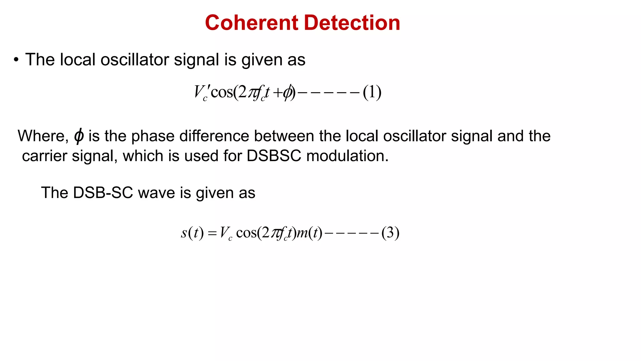 Coherent Detection
• The local oscillator signal is given as
Vccos(2fct )     (1)
Where, ϕ is the phase difference between the local oscillator signal and the
carrier signal, which is used for DSBSC modulation.
s(t) Vc cos(2fct)m(t)    (3)
The DSB-SC wave is given as
 