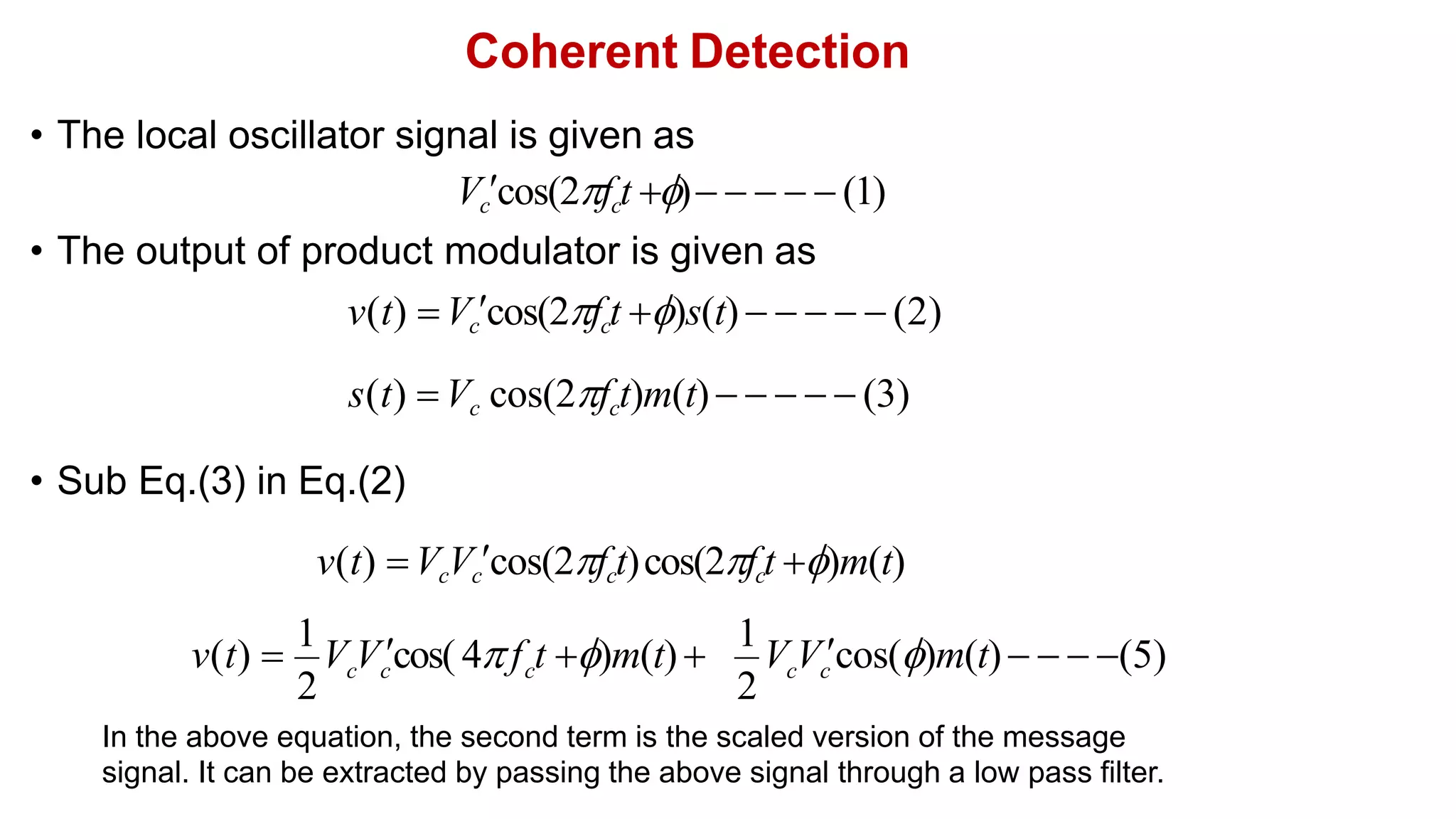 Coherent Detection
• The local oscillator signal is given as
Vccos(2fct )     (1)
• The output of product modulator is given as
v(t) Vccos(2fct )s(t)      (2)
s(t) Vc cos(2fct)m(t)     (3)
• Sub Eq.(3) in Eq.(2)
v(t) VcVccos(2fct)cos(2fct )m(t)
2 2
c c c c c
v(t) 
1
V Vcos( 4f t )m(t)
1
V Vcos()m(t)   (5)
In the above equation, the second term is the scaled version of the message
signal. It can be extracted by passing the above signal through a low pass filter.
 