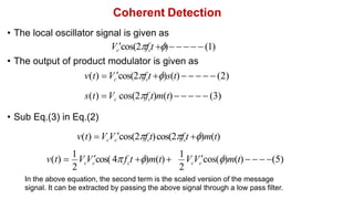 Coherent Detection
• The local oscillator signal is given as
Vccos(2fct )     (1)
• The output of product modulator is given as
v(t) Vccos(2fct )s(t)      (2)
s(t) Vc cos(2fct)m(t)     (3)
• Sub Eq.(3) in Eq.(2)
v(t) VcVccos(2fct)cos(2fct )m(t)
2 2
c c c c c
v(t) 
1
V Vcos( 4f t )m(t)
1
V Vcos()m(t)   (5)
In the above equation, the second term is the scaled version of the message
signal. It can be extracted by passing the above signal through a low pass filter.
 