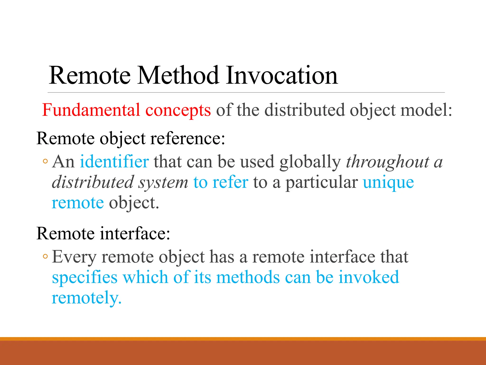 Remote Method Invocation
Fundamental concepts of the distributed object model:
Remote object reference:
◦ An identifier that can be used globally throughout a
distributed system to refer to a particular unique
remote object.
Remote interface:
◦ Every remote object has a remote interface that
specifies which of its methods can be invoked
remotely.
 