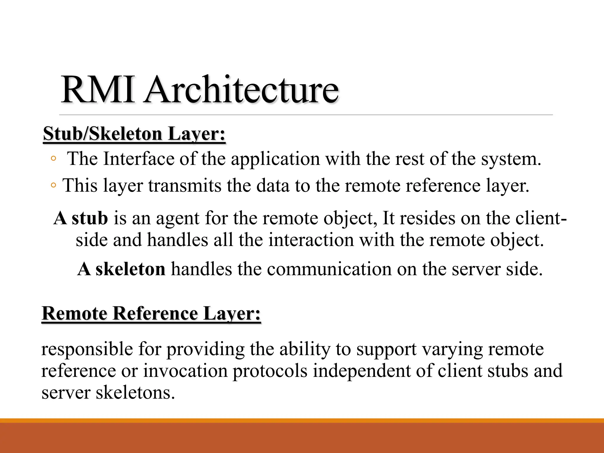 RMI Architecture
Stub/Skeleton Layer:
◦ The Interface of the application with the rest of the system.
◦ This layer transmits the data to the remote reference layer.
Remote Reference Layer:
responsible for providing the ability to support varying remote
reference or invocation protocols independent of client stubs and
server skeletons.
A stub is an agent for the remote object, It resides on the client-
side and handles all the interaction with the remote object.
A skeleton handles the communication on the server side.
 