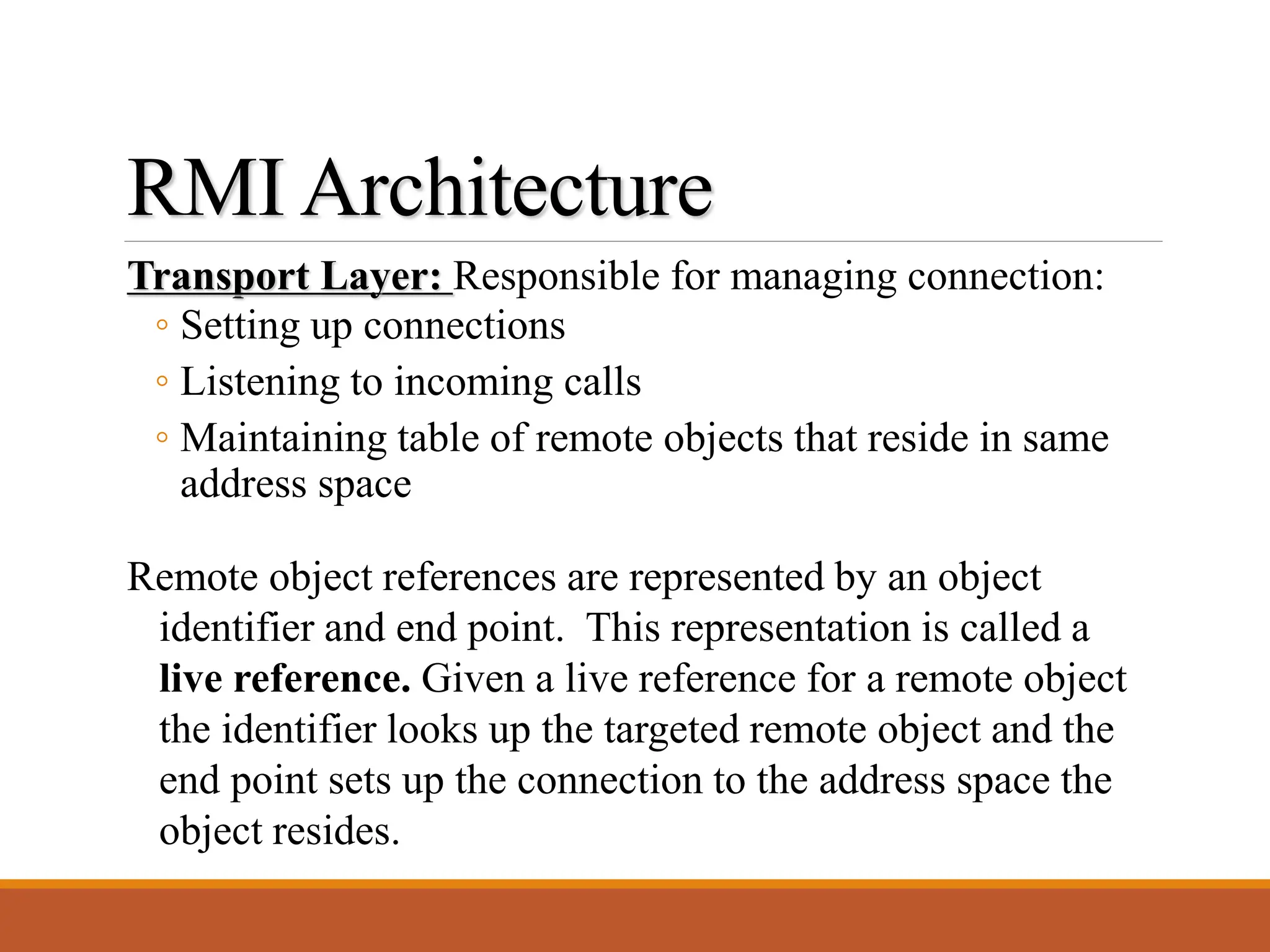 Transport Layer: Responsible for managing connection:
◦ Setting up connections
◦ Listening to incoming calls
◦ Maintaining table of remote objects that reside in same
address space
RMI Architecture
Remote object references are represented by an object
identifier and end point. This representation is called a
live reference. Given a live reference for a remote object
the identifier looks up the targeted remote object and the
end point sets up the connection to the address space the
object resides.
 