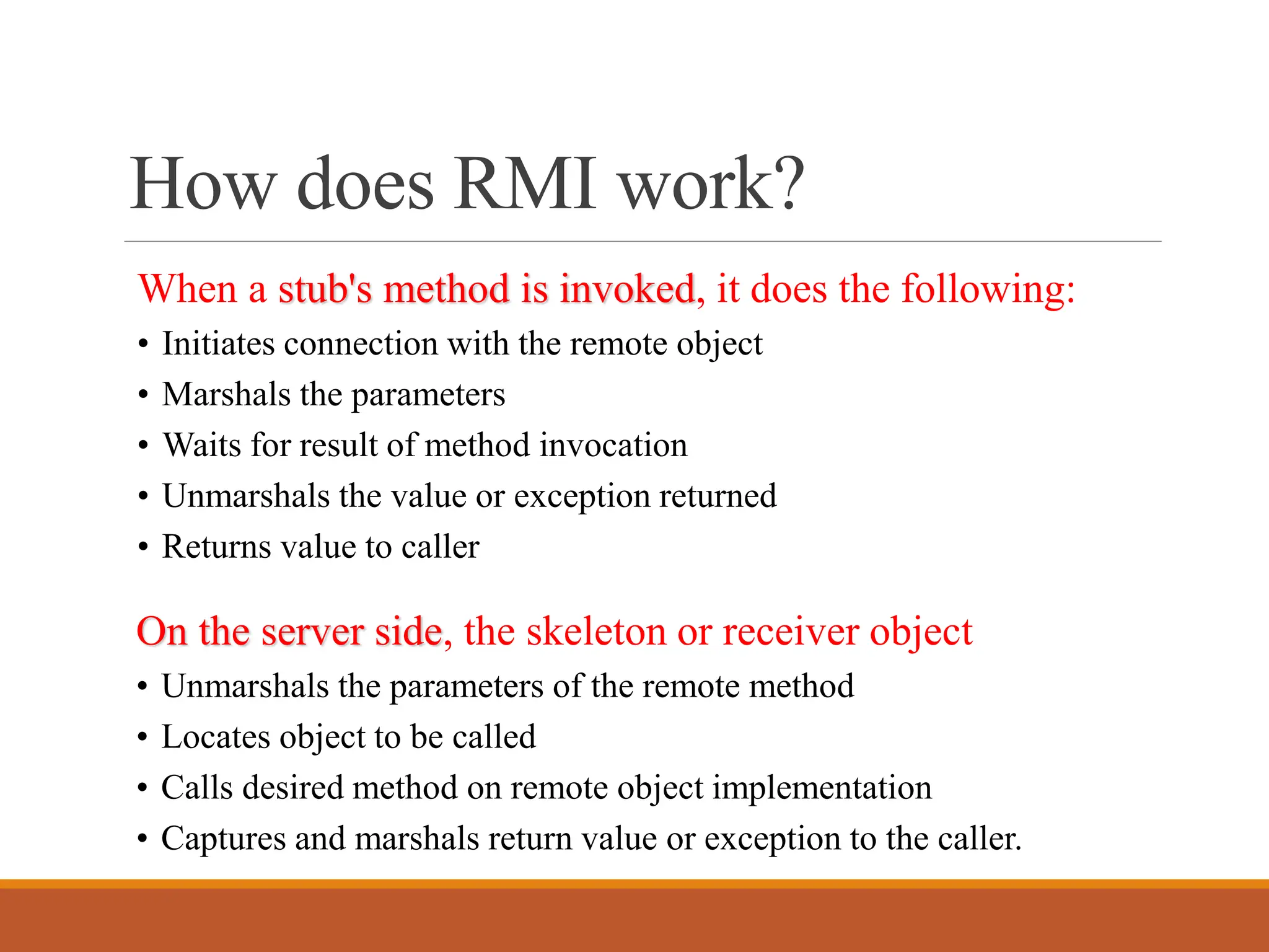 How does RMI work?
When a stub's method is invoked, it does the following:
• Initiates connection with the remote object
• Marshals the parameters
• Waits for result of method invocation
• Unmarshals the value or exception returned
• Returns value to caller
On the server side, the skeleton or receiver object
• Unmarshals the parameters of the remote method
• Locates object to be called
• Calls desired method on remote object implementation
• Captures and marshals return value or exception to the caller.
 