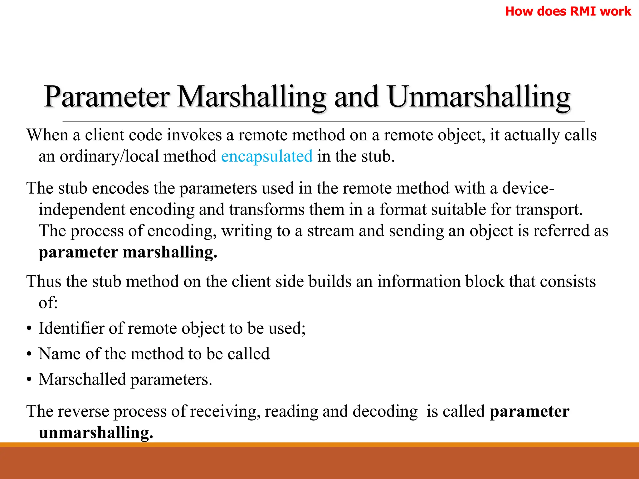 Parameter Marshalling and Unmarshalling
When a client code invokes a remote method on a remote object, it actually calls
an ordinary/local method encapsulated in the stub.
The stub encodes the parameters used in the remote method with a device-
independent encoding and transforms them in a format suitable for transport.
The process of encoding, writing to a stream and sending an object is referred as
parameter marshalling.
How does RMI work
Thus the stub method on the client side builds an information block that consists
of:
• Identifier of remote object to be used;
• Name of the method to be called
• Marschalled parameters.
The reverse process of receiving, reading and decoding is called parameter
unmarshalling.
 