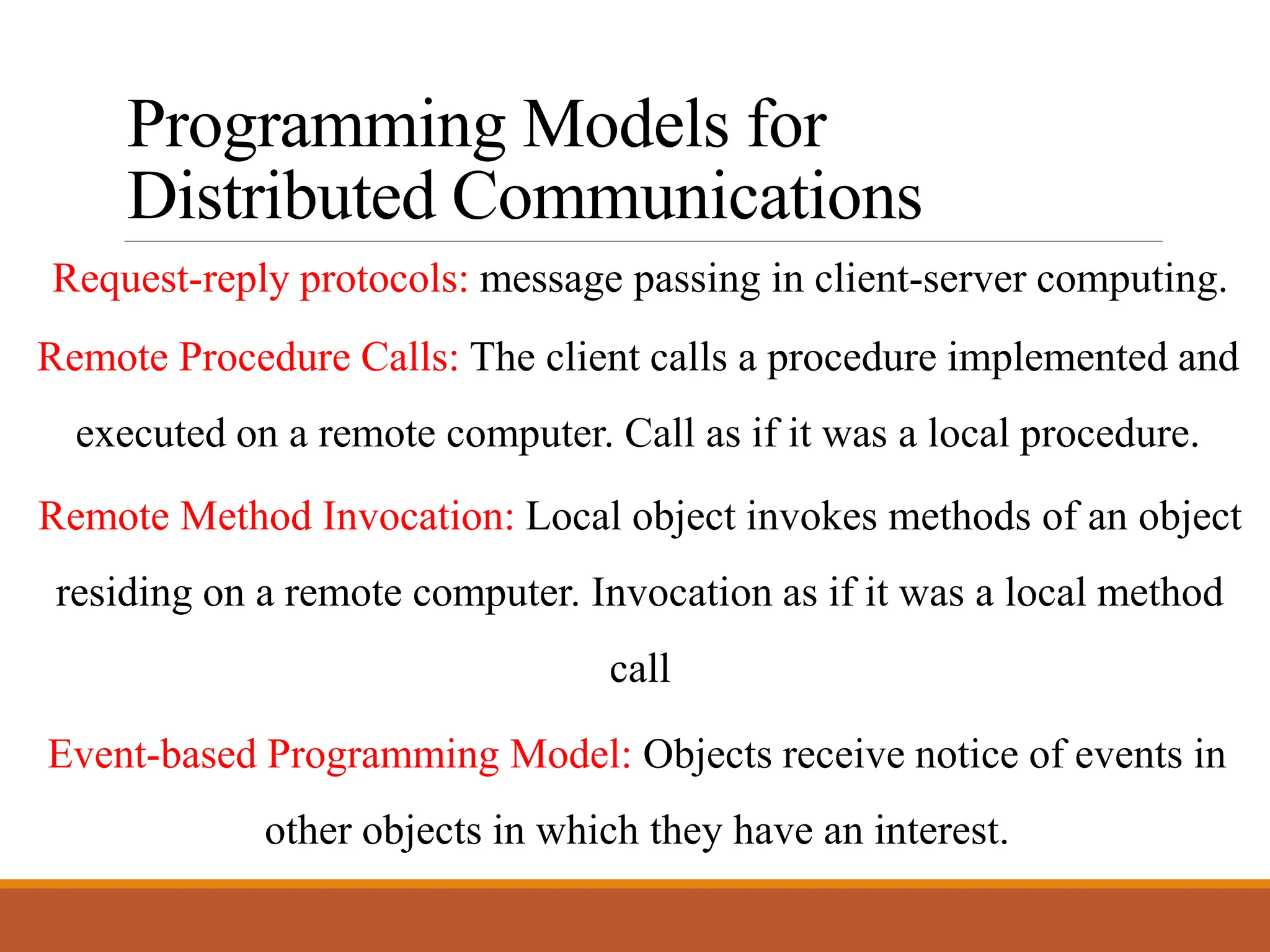Programming Models for
Distributed Communications
Request-reply protocols: message passing in client-server computing.
Remote Procedure Calls: The client calls a procedure implemented and
executed on a remote computer. Call as if it was a local procedure.
Remote Method Invocation: Local object invokes methods of an object
residing on a remote computer. Invocation as if it was a local method
call
Event-based Programming Model: Objects receive notice of events in
other objects in which they have an interest.
 