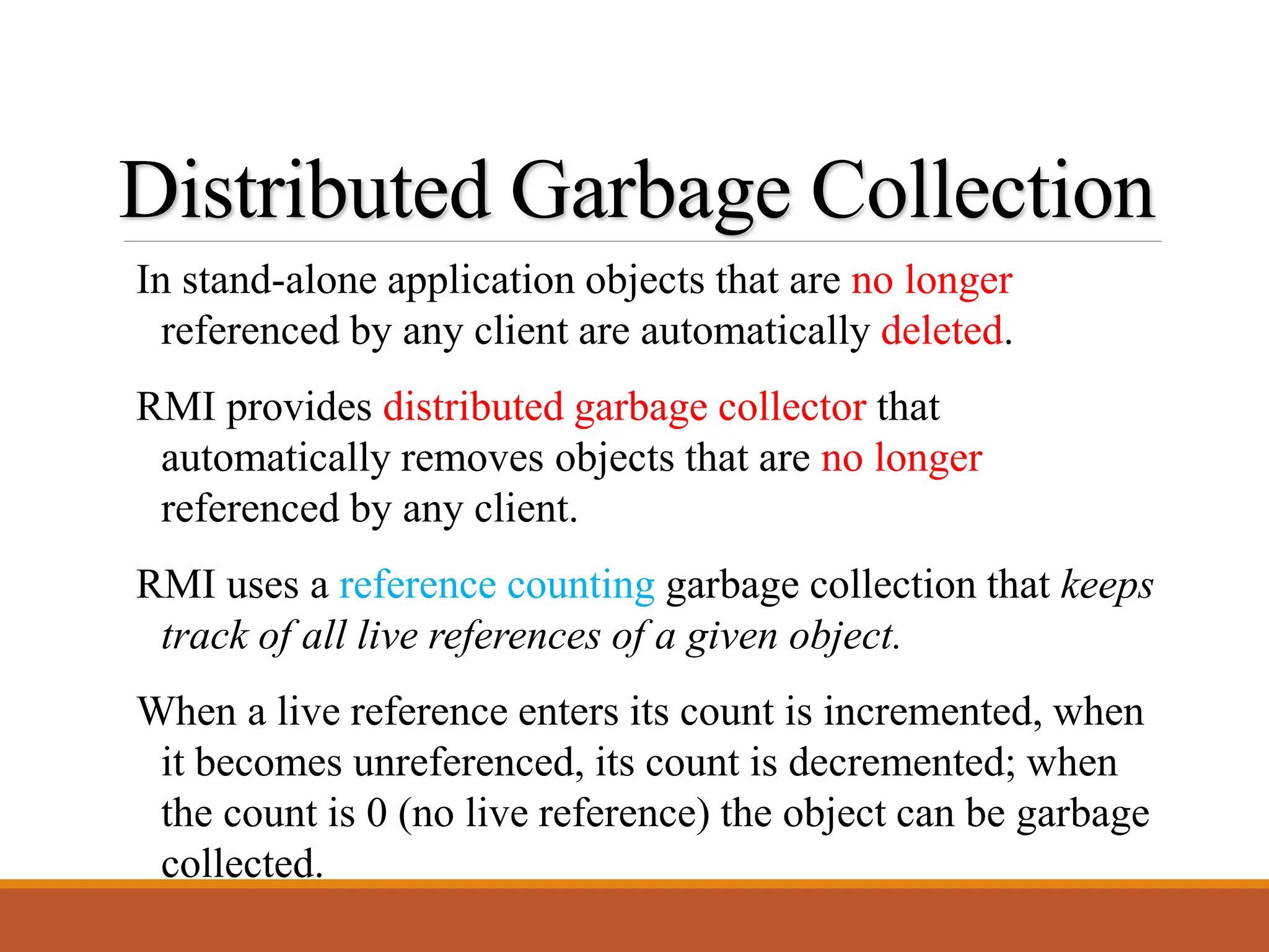 Distributed Garbage Collection
In stand-alone application objects that are no longer
referenced by any client are automatically deleted.
RMI provides distributed garbage collector that
automatically removes objects that are no longer
referenced by any client.
RMI uses a reference counting garbage collection that keeps
track of all live references of a given object.
When a live reference enters its count is incremented, when
it becomes unreferenced, its count is decremented; when
the count is 0 (no live reference) the object can be garbage
collected.
 