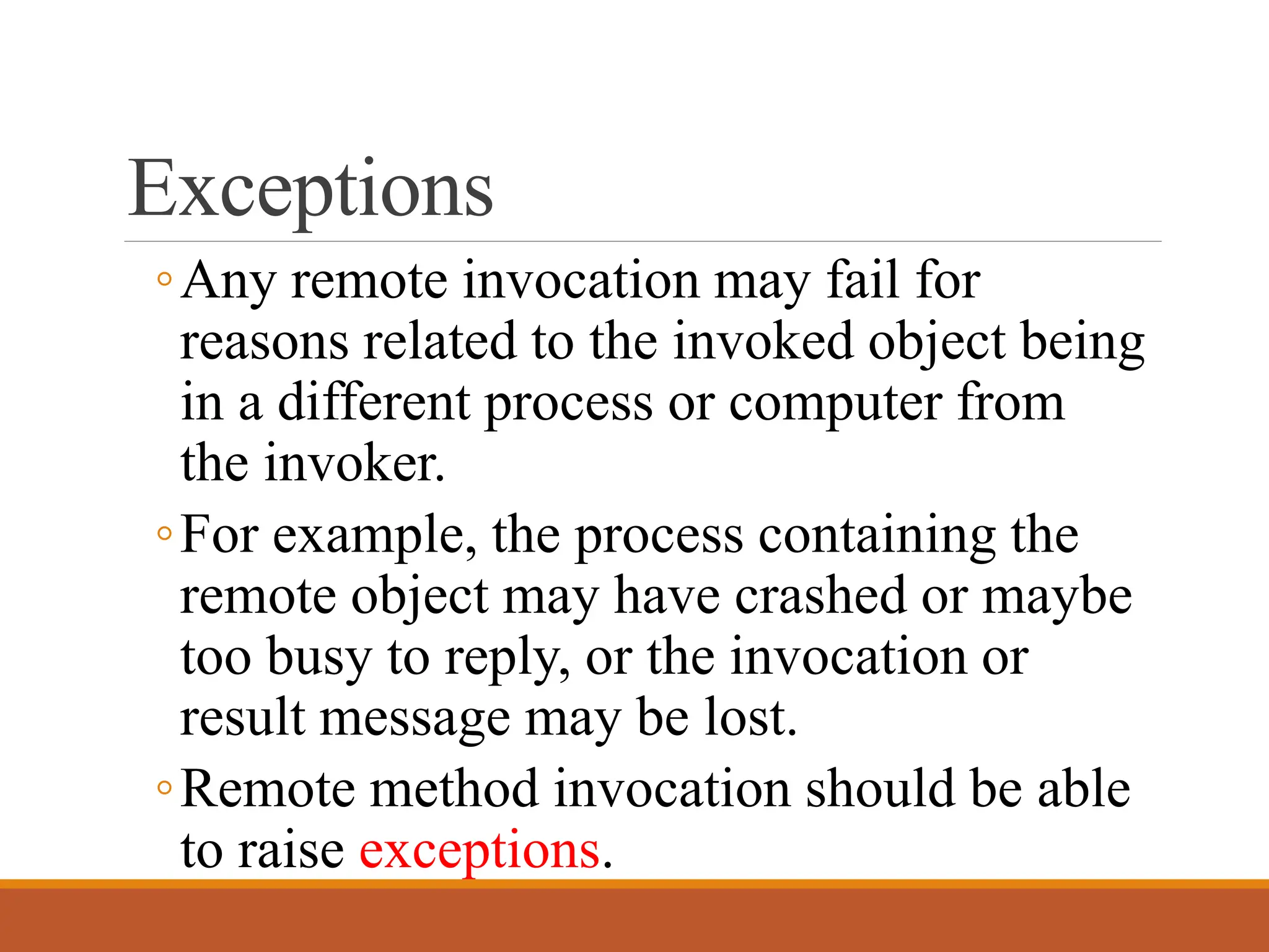 Exceptions
◦Any remote invocation may fail for
reasons related to the invoked object being
in a different process or computer from
the invoker.
◦For example, the process containing the
remote object may have crashed or maybe
too busy to reply, or the invocation or
result message may be lost.
◦Remote method invocation should be able
to raise exceptions.
 