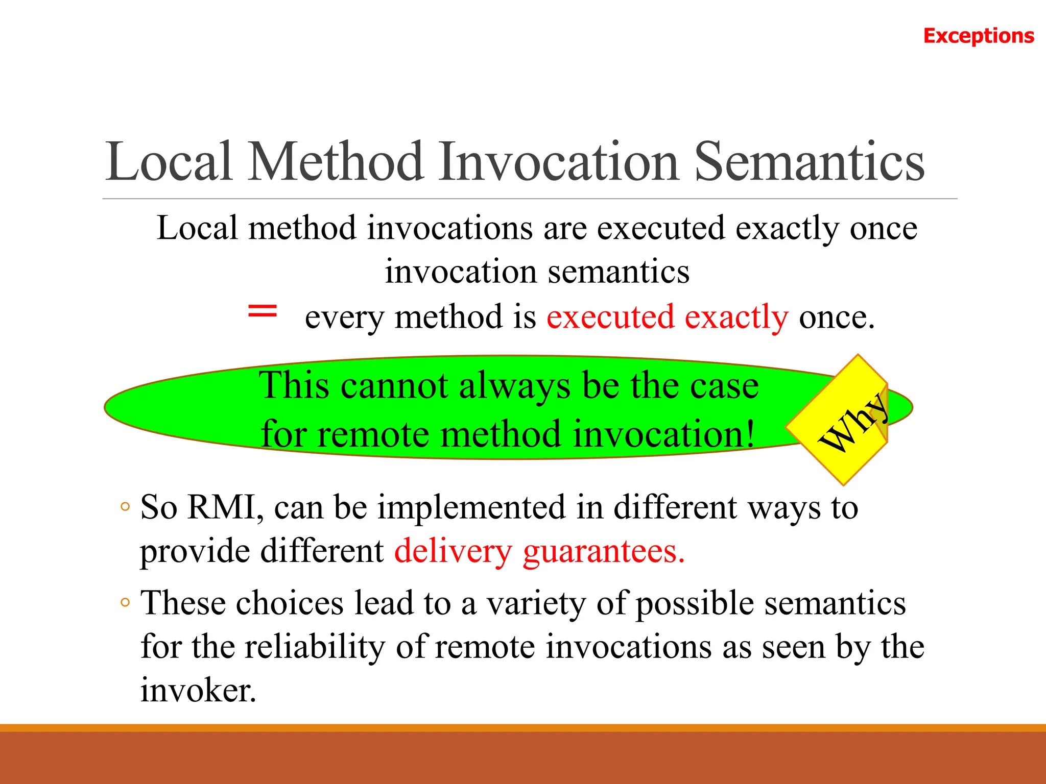 Local Method Invocation Semantics
Local method invocations are executed exactly once
invocation semantics
Exceptions
= every method is executed exactly once.
◦ So RMI, can be implemented in different ways to
provide different delivery guarantees.
◦ These choices lead to a variety of possible semantics
for the reliability of remote invocations as seen by the
invoker.
This cannot always be the case
for remote method invocation!
 