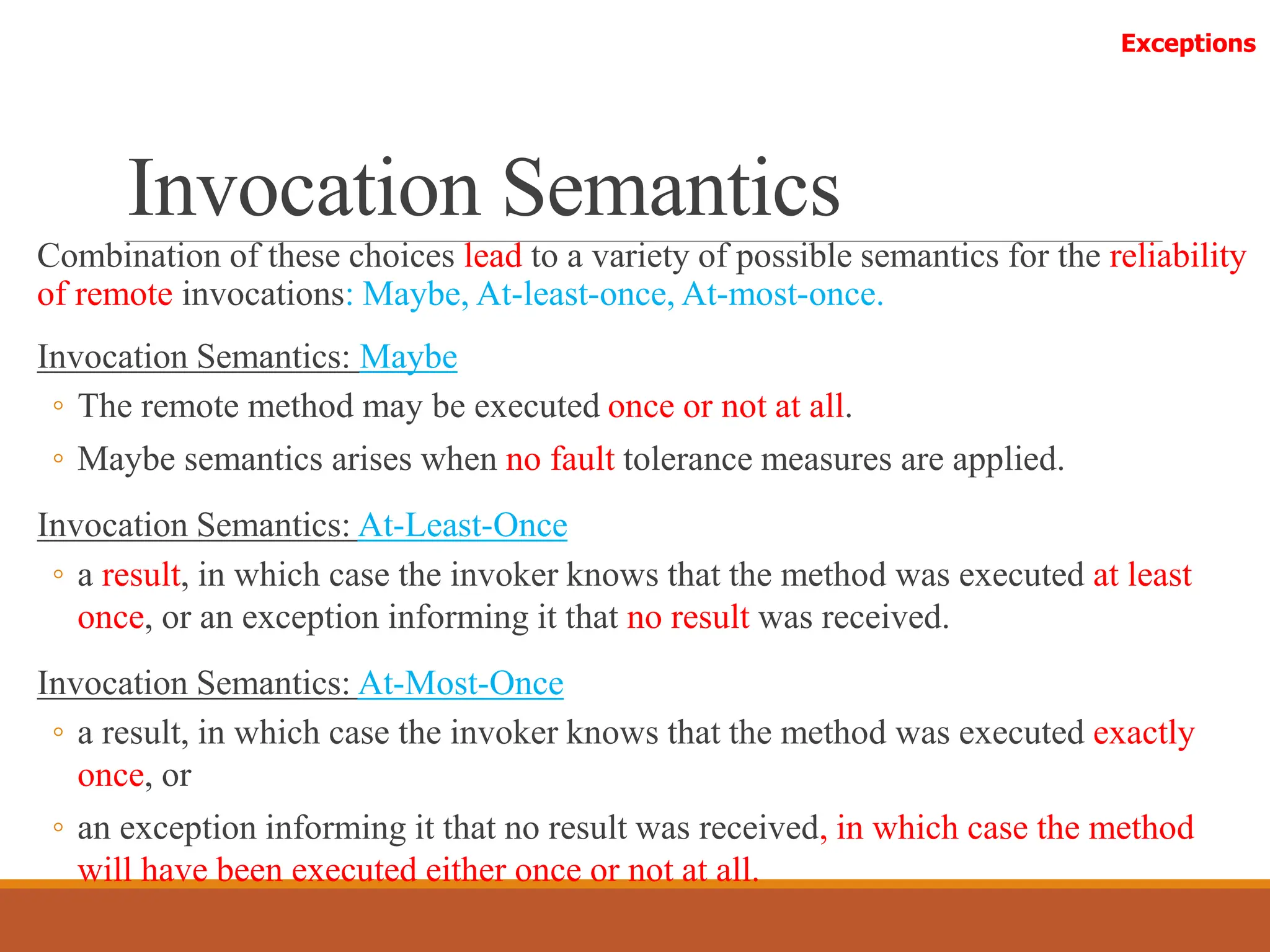 Invocation Semantics
Combination of these choices lead to a variety of possible semantics for the reliability
of remote invocations: Maybe, At-least-once, At-most-once.
Invocation Semantics: Maybe
◦ The remote method may be executed once or not at all.
◦ Maybe semantics arises when no fault tolerance measures are applied.
Invocation Semantics: At-Least-Once
◦ a result, in which case the invoker knows that the method was executed at least
once, or an exception informing it that no result was received.
Invocation Semantics: At-Most-Once
◦ a result, in which case the invoker knows that the method was executed exactly
once, or
◦ an exception informing it that no result was received, in which case the method
will have been executed either once or not at all.
Exceptions
 