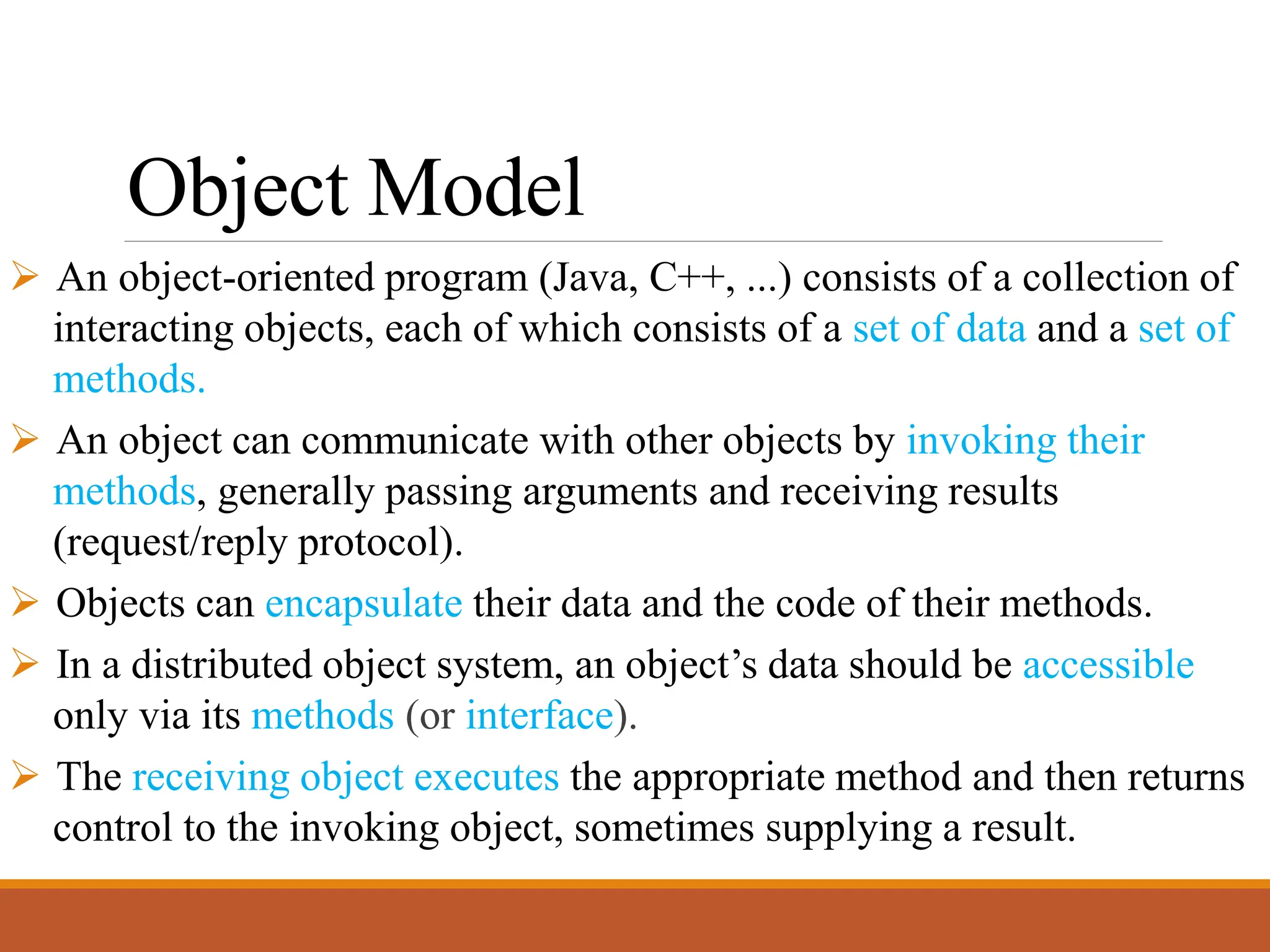 Object Model
➢ An object-oriented program (Java, C++, ...) consists of a collection of
interacting objects, each of which consists of a set of data and a set of
methods.
➢ An object can communicate with other objects by invoking their
methods, generally passing arguments and receiving results
(request/reply protocol).
➢ Objects can encapsulate their data and the code of their methods.
➢ In a distributed object system, an object’s data should be accessible
only via its methods (or interface).
➢ The receiving object executes the appropriate method and then returns
control to the invoking object, sometimes supplying a result.
 