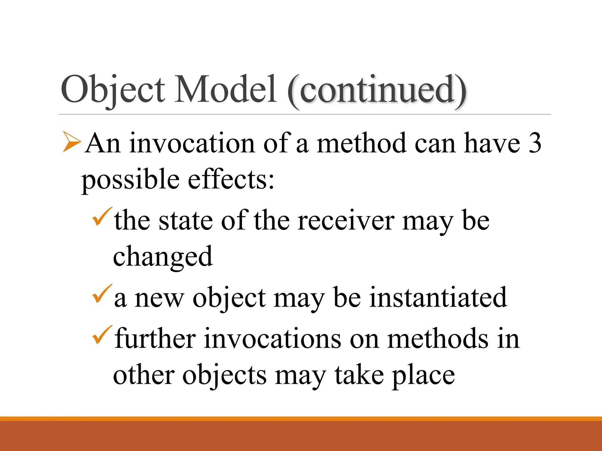 Object Model (continued)
➢An invocation of a method can have 3
possible effects:
✓the state of the receiver may be
changed
✓a new object may be instantiated
✓further invocations on methods in
other objects may take place
 
