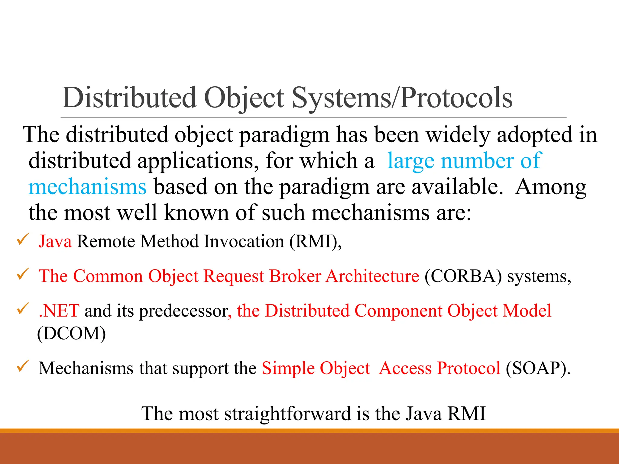 Distributed Object Systems/Protocols
The distributed object paradigm has been widely adopted in
distributed applications, for which a large number of
mechanisms based on the paradigm are available. Among
the most well known of such mechanisms are:
✓ Java Remote Method Invocation (RMI),
✓ The Common Object Request Broker Architecture (CORBA) systems,
✓ .NET and its predecessor, the Distributed Component Object Model
(DCOM)
✓ Mechanisms that support the Simple Object Access Protocol (SOAP).
The most straightforward is the Java RMI
 