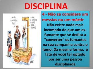DISCIPLINA4 - Não se considere um messias ou um mártirNão existe nada mais incomodo do que um ex-fumante que se dedica a "converter" os fumantes na sua campanha contra o fumo. Da mesma forma,  o fato de você ter optado por ser uma pessoa disciplinada