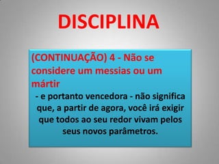 DISCIPLINA(CONTINUAÇÃO) 4 - Não se considere um messias ou um mártir- e portanto vencedora - não significa que, a partir de agora, você irá exigir que todos ao seu redor vivam pelos seus novos parâmetros. 