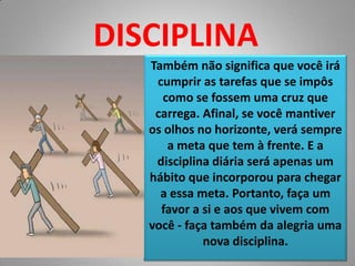 DISCIPLINATambém não significa que você irá cumprir as tarefas que se impôs como se fossem uma cruz que carrega. Afinal, se você mantiver os olhos no horizonte, verá sempre a meta que tem à frente. E a disciplina diária será apenas um hábito que incorporou para chegar a essa meta. Portanto, faça um favor a si e aos que vivem com você - faça também da alegria uma nova disciplina.