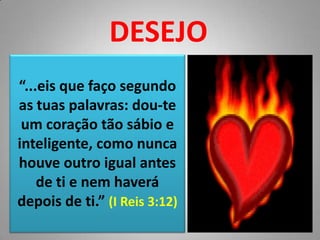DESEJO“...eis que faço segundo as tuas palavras: dou-te um coração tão sábio e inteligente, como nunca houve outro igual antes de ti e nem haverá depois de ti.” (I Reis 3:12)