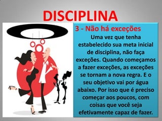 DISCIPLINA3 - Não há exceçõesUma vez que tenha estabelecido sua meta inicial de disciplina, não faça exceções. Quando começamos a fazer exceções, as exceções se tornam a nova regra. E o seu objetivo vai por água abaixo. Por isso que é preciso começar aos poucos, com coisas que você seja efetivamente capaz de fazer.