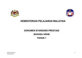 KEMENTERIAN PELAJARAN MALAYSIA



                       DOKUMEN STANDARD PRESTASI
                             BAHASA ARAB
                                TAHUN 1




DSP B Arab Tahun 1                                    1
5 Januari 2012
 