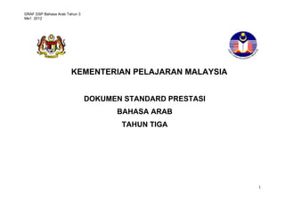 DRAF DSP Bahasa Arab Tahun 3 
Me1 2012 
1 
KEMENTERIAN PELAJARAN MALAYSIA 
DOKUMEN STANDARD PRESTASI 
BAHASA ARAB 
TAHUN TIGA 
 