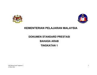  


 

 

 

 

 

 

 
                                KEMENTERIAN PELAJARAN MALAYSIA
 

 
                                  DOKUMEN STANDARD PRESTASI
 

                                        BAHASA ARAB
 
                                         TINGKATAN 1
 

 

                                             
                                                     


DSP Bahasa Arab Tingkatan 1                                      1
15 Mac 2012 
 