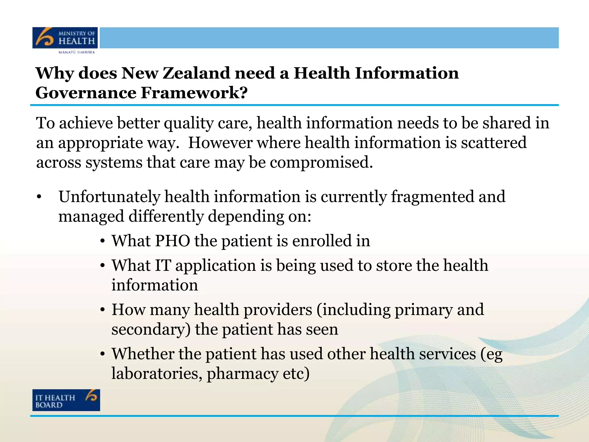 Why does New Zealand need a Health Information
Governance Framework?
To achieve better quality care, health information needs to be shared in
an appropriate way. However where health information is scattered
across systems that care may be compromised.
• Unfortunately health information is currently fragmented and
managed differently depending on:
• What PHO the patient is enrolled in
• What IT application is being used to store the health
information
• How many health providers (including primary and
secondary) the patient has seen
• Whether the patient has used other health services (eg
laboratories, pharmacy etc)
 